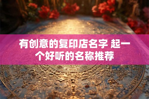 有创意的复印店名字 起一个好听的名称推荐 有创意的复印店名字 起一个好听的名称推荐