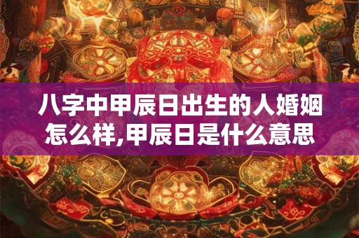 八字中甲辰日出生的人婚姻怎么样,甲辰日是什么意思？