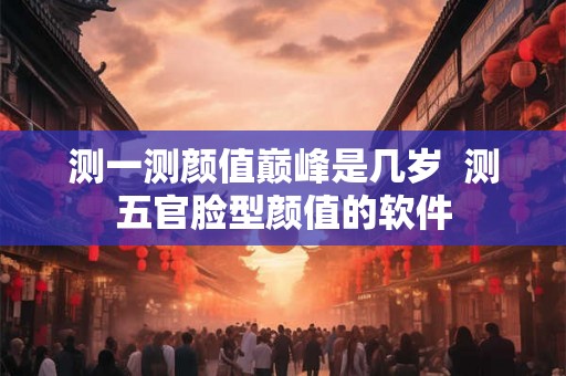 测一测颜值巅峰是几岁  测五官脸型颜值的软件