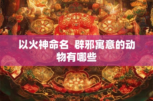 以火神命名  辟邪寓意的动物有哪些