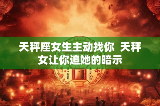 天秤座女生主动找你  天秤女让你追她的暗示