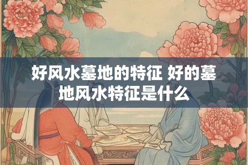 好风水墓地的特征 好的墓地风水特征是什么