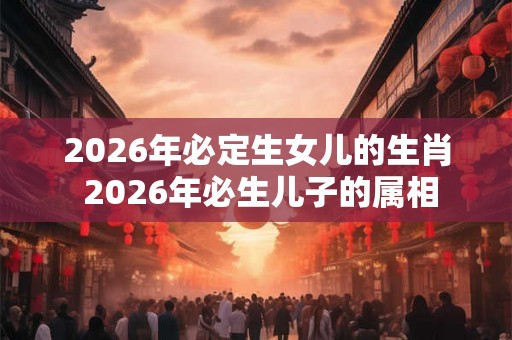 2026年必定生女儿的生肖 2026年必生儿子的属相