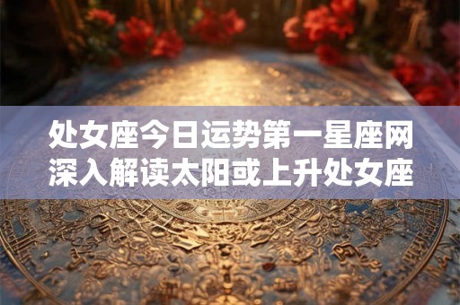处女座今日运势第一星座网深入解读太阳或上升处女座的人的感情和工作状态