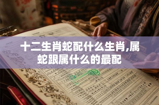 十二生肖蛇配什么生肖,属蛇跟属什么的最配