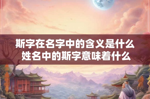 斯字在名字中的含义是什么 姓名中的斯字意味着什么