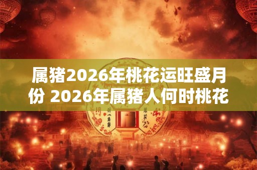 属猪2026年桃花运旺盛月份 2026年属猪人何时桃花运旺