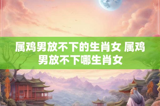 属鸡男放不下的生肖女 属鸡男放不下哪生肖女 属鸡男放不下的生肖女 属鸡男放不下哪生肖女