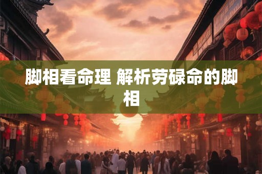 脚相看命理 解析劳碌命的脚相