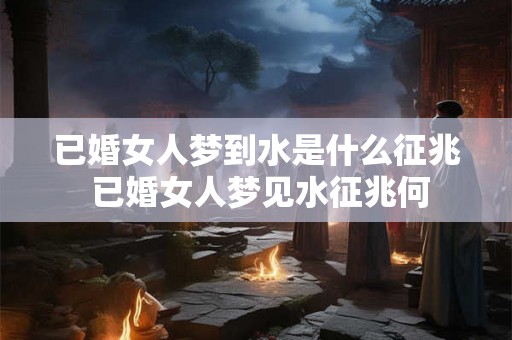 已婚女人梦到水是什么征兆 已婚女人梦见水征兆何