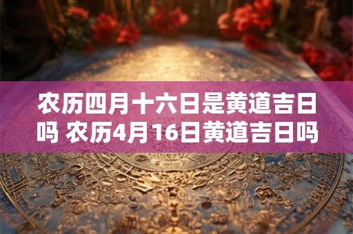 农历四月十六日是黄道吉日吗 农历4月16日黄道吉日吗 农历四月十六日是黄道吉日吗 农历4月16日黄道吉日吗