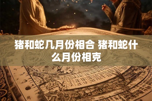 猪和蛇几月份相合 猪和蛇什么月份相克