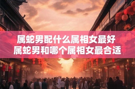 属蛇男配什么属相女最好 属蛇男和哪个属相女最合适