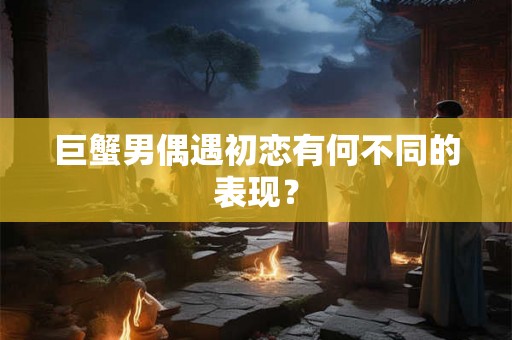巨蟹男偶遇初恋有何不同的表现？
