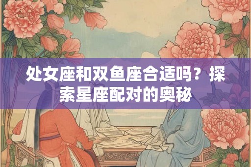 处女座和双鱼座合适吗？探索星座配对的奥秘