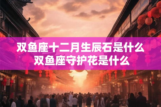 双鱼座十二月生辰石是什么 双鱼座守护花是什么