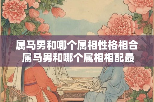 属马男和哪个属相性格相合 属马男和哪个属相相配最好