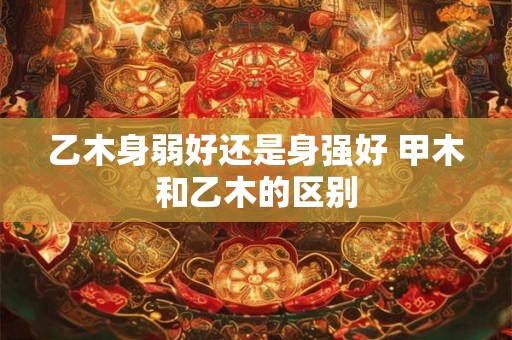 乙木身弱好还是身强好 甲木和乙木的区别
