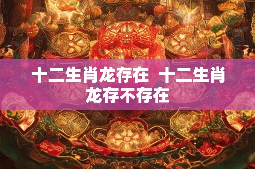 十二生肖龙存在  十二生肖龙存不存在