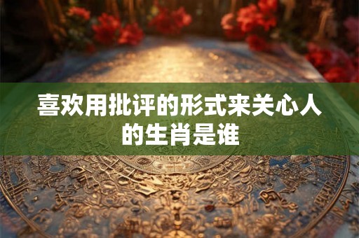 喜欢用批评的形式来关心人的生肖是谁