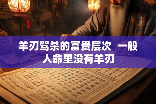 羊刃驾杀的富贵层次  一般人命里没有羊刃