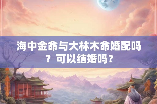 海中金命与大林木命婚配吗？可以结婚吗？