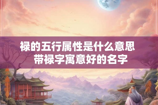 禄的五行属性是什么意思 带禄字寓意好的名字 禄的五行属性是什么意思 带禄字寓意好的名字