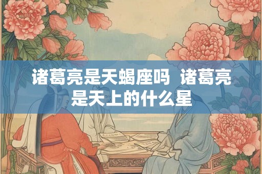诸葛亮是天蝎座吗 诸葛亮是天上的什么星 诸葛亮是天蝎座吗 诸葛亮是天上的什么星