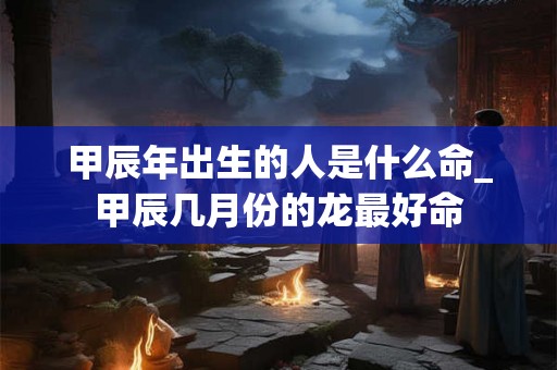甲辰年出生的人是什么命_甲辰几月份的龙最好命