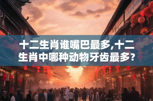十二生肖谁嘴巴最多,十二生肖中哪种动物牙齿最多？