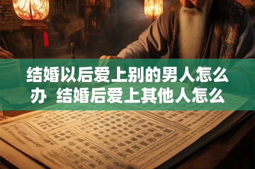 结婚以后爱上别的男人怎么办 结婚后爱上其他人怎么办 结婚以后爱上别的男人怎么办 结婚后爱上其他人怎么办