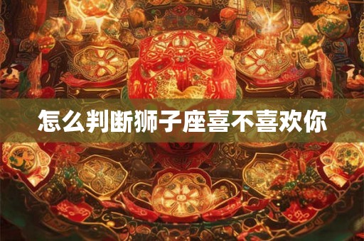 怎么判断狮子座喜不喜欢你 怎么判断狮子座喜不喜欢你