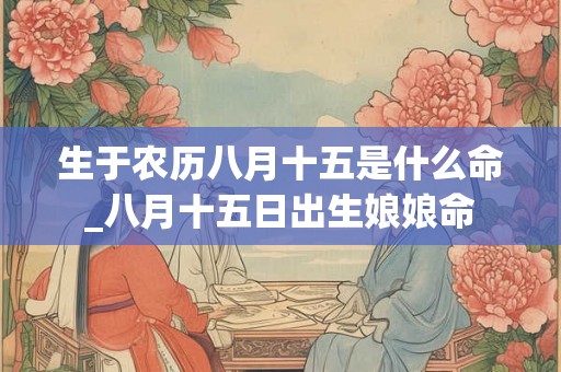 生于农历八月十五是什么命_八月十五日出生娘娘命