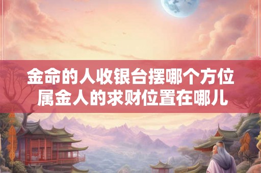 金命的人收银台摆哪个方位 属金人的求财位置在哪儿