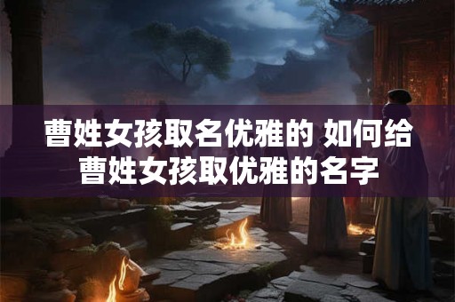 曹姓女孩取名优雅的 如何给曹姓女孩取优雅的名字
