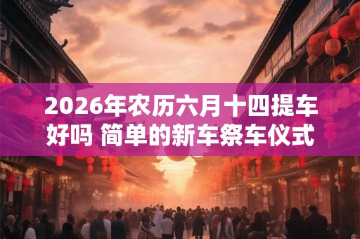2026年农历六月十四提车好吗 简单的新车祭车仪式