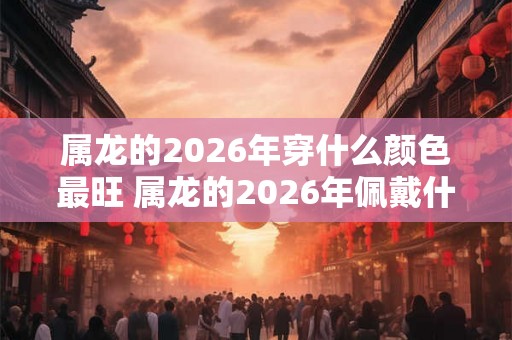 属龙的2026年穿什么颜色最旺 属龙的2026年佩戴什么最好 属龙的2026年穿什么颜色最旺 属龙的2026年佩戴什么最好