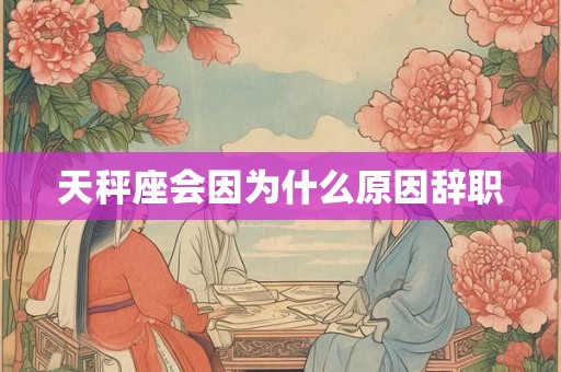 天秤座会因为什么原因辞职 天秤座会因为什么原因辞职