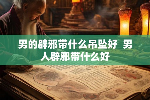 男的辟邪带什么吊坠好  男人辟邪带什么好
