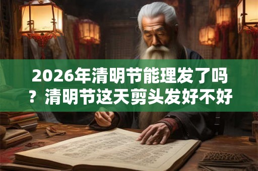 2026年清明节能理发了吗?清明节这天剪头发好不好? 2026年清明节能理发了吗?清明节这天剪头发好不好?