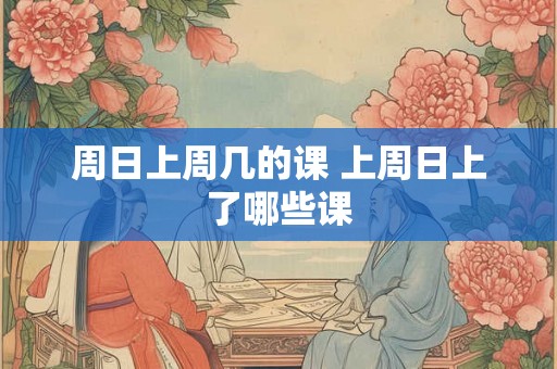 周日上周几的课 上周日上了哪些课