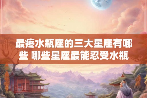 最疼水瓶座的三大星座有哪些 哪些星座最能忍受水瓶座的伤害 最疼水瓶座的三大星座有哪些 哪些星座最能忍受水瓶座的伤害