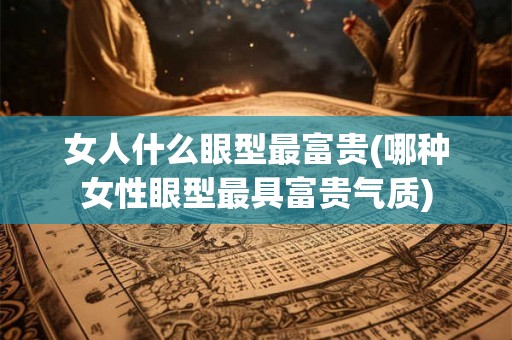 女人什么眼型最富贵(哪种女性眼型最具富贵气质)