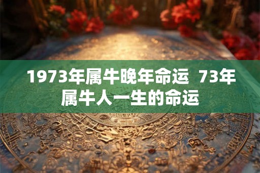 1973年属牛晚年命运  73年属牛人一生的命运