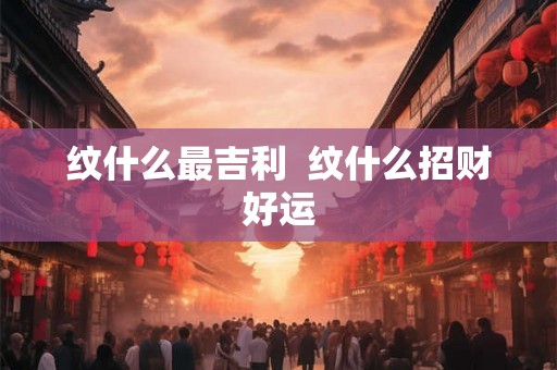 纹什么最吉利 纹什么招财好运 纹什么最吉利 纹什么招财好运