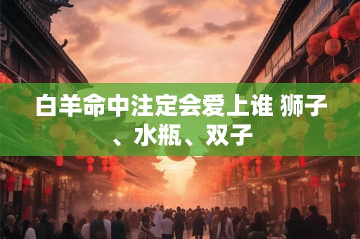 白羊命中注定会爱上谁 狮子、水瓶、双子