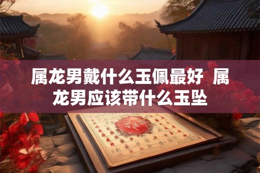 属龙男戴什么玉佩最好  属龙男应该带什么玉坠