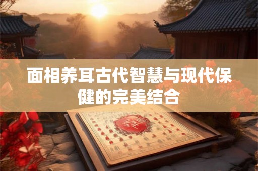 面相养耳古代智慧与现代保健的完美结合 面相养耳古代智慧与现代保健的完美结合