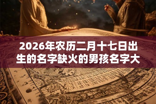 2026年农历二月十七日出生的名字缺火的男孩名字大全