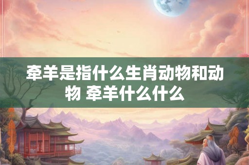 牵羊是指什么生肖动物和动物 牵羊什么什么 牵羊是指什么生肖动物和动物 牵羊什么什么